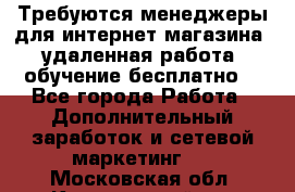 Требуются менеджеры для интернет магазина, удаленная работа, обучение бесплатно, - Все города Работа » Дополнительный заработок и сетевой маркетинг   . Московская обл.,Красноармейск г.